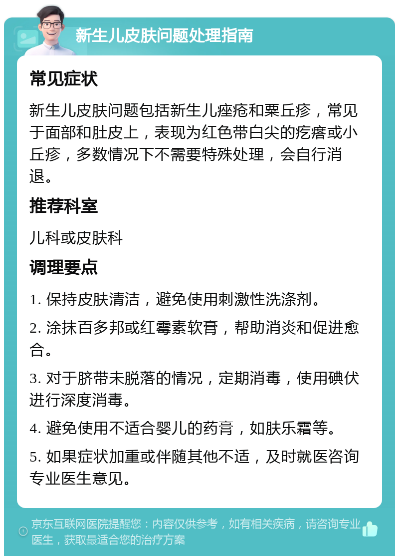 新生儿皮肤问题处理指南 常见症状 新生儿皮肤问题包括新生儿痤疮和粟丘疹，常见于面部和肚皮上，表现为红色带白尖的疙瘩或小丘疹，多数情况下不需要特殊处理，会自行消退。 推荐科室 儿科或皮肤科 调理要点 1. 保持皮肤清洁，避免使用刺激性洗涤剂。 2. 涂抹百多邦或红霉素软膏，帮助消炎和促进愈合。 3. 对于脐带未脱落的情况，定期消毒，使用碘伏进行深度消毒。 4. 避免使用不适合婴儿的药膏，如肤乐霜等。 5. 如果症状加重或伴随其他不适，及时就医咨询专业医生意见。