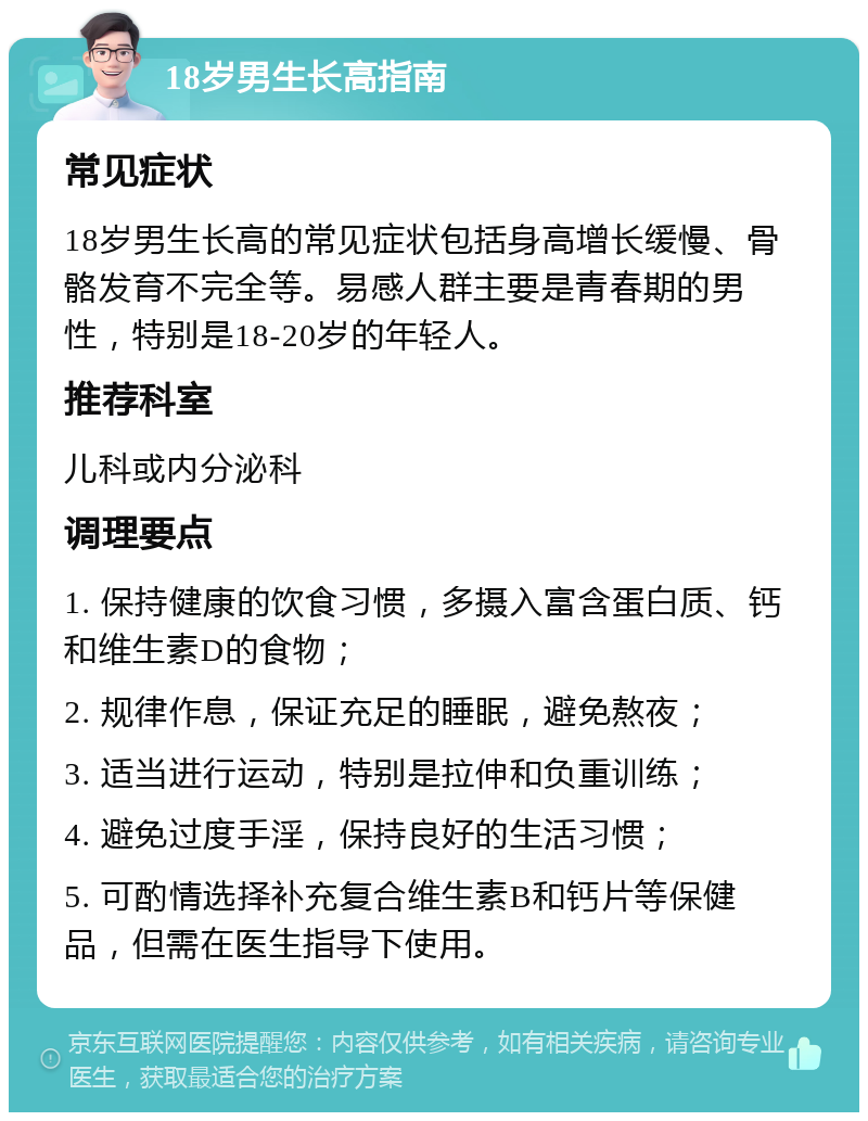 18岁男生长高指南 常见症状 18岁男生长高的常见症状包括身高增长缓慢、骨骼发育不完全等。易感人群主要是青春期的男性，特别是18-20岁的年轻人。 推荐科室 儿科或内分泌科 调理要点 1. 保持健康的饮食习惯，多摄入富含蛋白质、钙和维生素D的食物； 2. 规律作息，保证充足的睡眠，避免熬夜； 3. 适当进行运动，特别是拉伸和负重训练； 4. 避免过度手淫，保持良好的生活习惯； 5. 可酌情选择补充复合维生素B和钙片等保健品，但需在医生指导下使用。