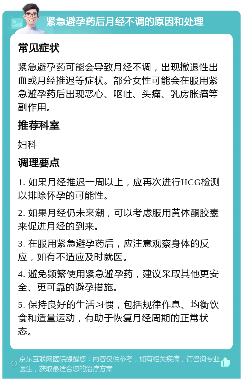 紧急避孕药后月经不调的原因和处理 常见症状 紧急避孕药可能会导致月经不调，出现撤退性出血或月经推迟等症状。部分女性可能会在服用紧急避孕药后出现恶心、呕吐、头痛、乳房胀痛等副作用。 推荐科室 妇科 调理要点 1. 如果月经推迟一周以上，应再次进行HCG检测以排除怀孕的可能性。 2. 如果月经仍未来潮，可以考虑服用黄体酮胶囊来促进月经的到来。 3. 在服用紧急避孕药后，应注意观察身体的反应，如有不适应及时就医。 4. 避免频繁使用紧急避孕药，建议采取其他更安全、更可靠的避孕措施。 5. 保持良好的生活习惯，包括规律作息、均衡饮食和适量运动，有助于恢复月经周期的正常状态。