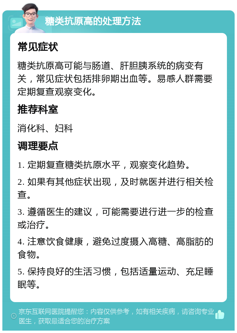 糖类抗原高的处理方法 常见症状 糖类抗原高可能与肠道、肝胆胰系统的病变有关，常见症状包括排卵期出血等。易感人群需要定期复查观察变化。 推荐科室 消化科、妇科 调理要点 1. 定期复查糖类抗原水平，观察变化趋势。 2. 如果有其他症状出现，及时就医并进行相关检查。 3. 遵循医生的建议，可能需要进行进一步的检查或治疗。 4. 注意饮食健康，避免过度摄入高糖、高脂肪的食物。 5. 保持良好的生活习惯，包括适量运动、充足睡眠等。