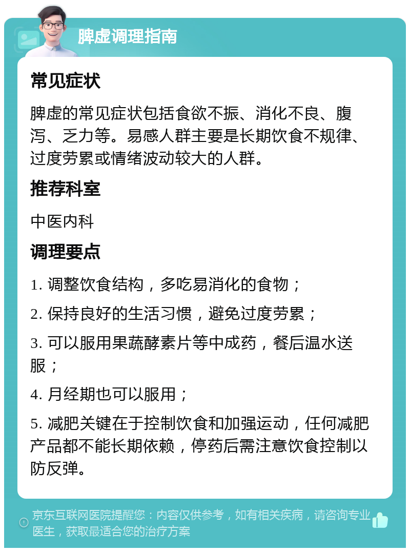 脾虚调理指南 常见症状 脾虚的常见症状包括食欲不振、消化不良、腹泻、乏力等。易感人群主要是长期饮食不规律、过度劳累或情绪波动较大的人群。 推荐科室 中医内科 调理要点 1. 调整饮食结构，多吃易消化的食物； 2. 保持良好的生活习惯，避免过度劳累； 3. 可以服用果蔬酵素片等中成药，餐后温水送服； 4. 月经期也可以服用； 5. 减肥关键在于控制饮食和加强运动，任何减肥产品都不能长期依赖，停药后需注意饮食控制以防反弹。