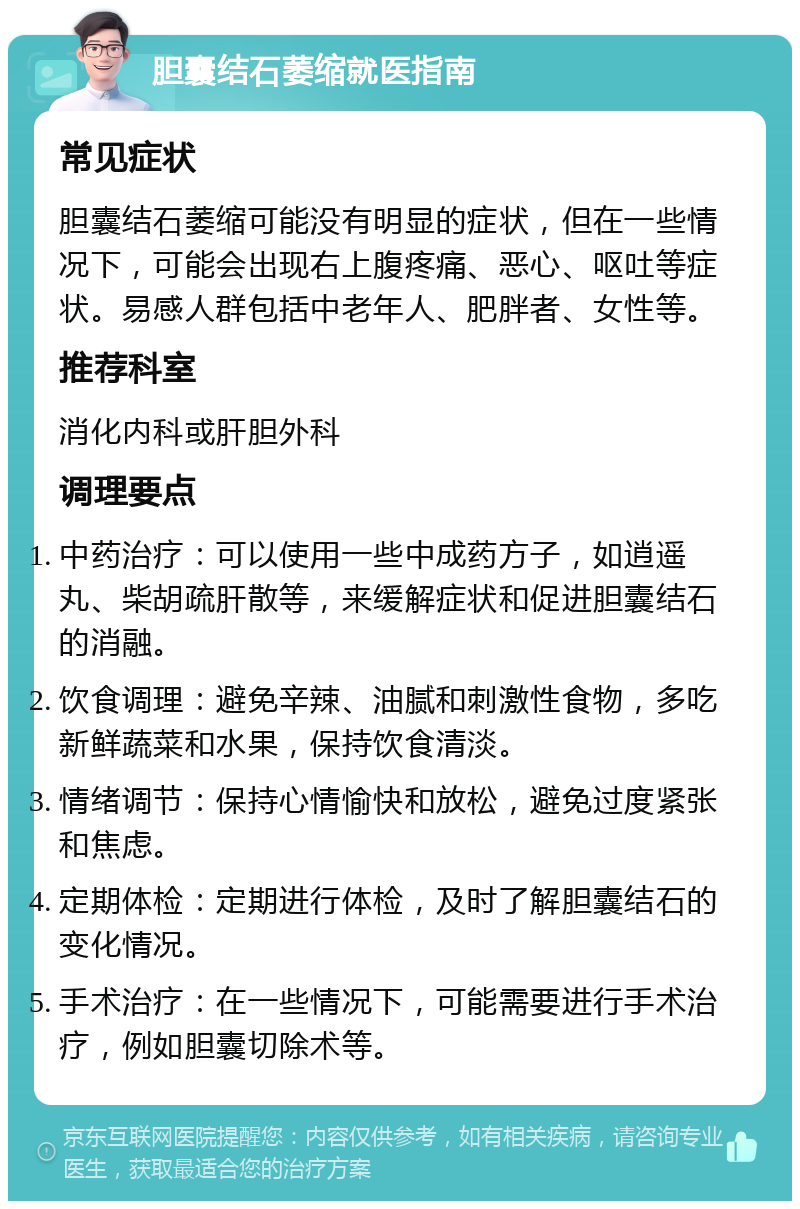 胆囊结石萎缩就医指南 常见症状 胆囊结石萎缩可能没有明显的症状，但在一些情况下，可能会出现右上腹疼痛、恶心、呕吐等症状。易感人群包括中老年人、肥胖者、女性等。 推荐科室 消化内科或肝胆外科 调理要点 中药治疗：可以使用一些中成药方子，如逍遥丸、柴胡疏肝散等，来缓解症状和促进胆囊结石的消融。 饮食调理：避免辛辣、油腻和刺激性食物，多吃新鲜蔬菜和水果，保持饮食清淡。 情绪调节：保持心情愉快和放松，避免过度紧张和焦虑。 定期体检：定期进行体检，及时了解胆囊结石的变化情况。 手术治疗：在一些情况下，可能需要进行手术治疗，例如胆囊切除术等。