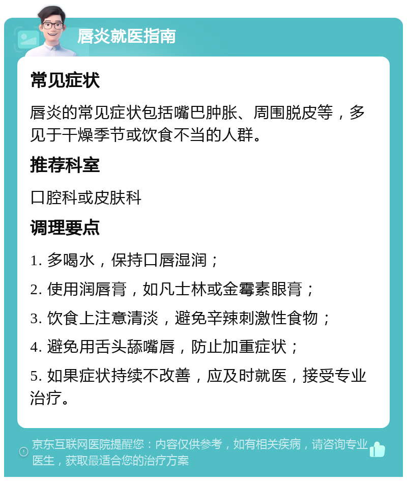 唇炎就医指南 常见症状 唇炎的常见症状包括嘴巴肿胀、周围脱皮等，多见于干燥季节或饮食不当的人群。 推荐科室 口腔科或皮肤科 调理要点 1. 多喝水，保持口唇湿润； 2. 使用润唇膏，如凡士林或金霉素眼膏； 3. 饮食上注意清淡，避免辛辣刺激性食物； 4. 避免用舌头舔嘴唇，防止加重症状； 5. 如果症状持续不改善，应及时就医，接受专业治疗。