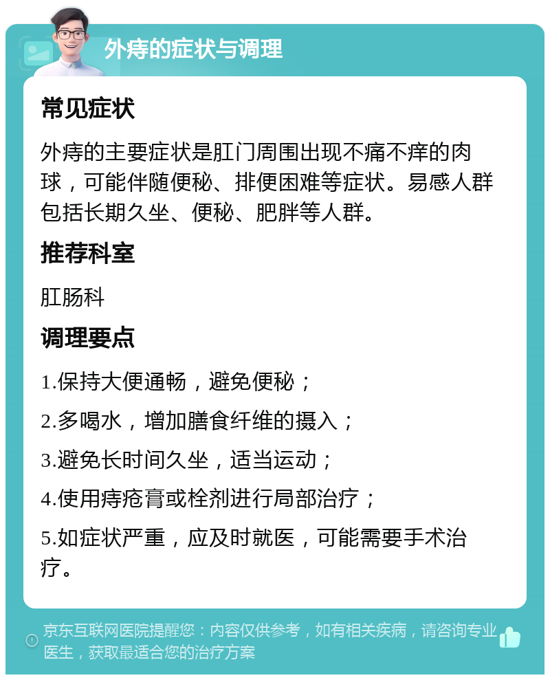 外痔的症状与调理 常见症状 外痔的主要症状是肛门周围出现不痛不痒的肉球，可能伴随便秘、排便困难等症状。易感人群包括长期久坐、便秘、肥胖等人群。 推荐科室 肛肠科 调理要点 1.保持大便通畅，避免便秘； 2.多喝水，增加膳食纤维的摄入； 3.避免长时间久坐，适当运动； 4.使用痔疮膏或栓剂进行局部治疗； 5.如症状严重，应及时就医，可能需要手术治疗。