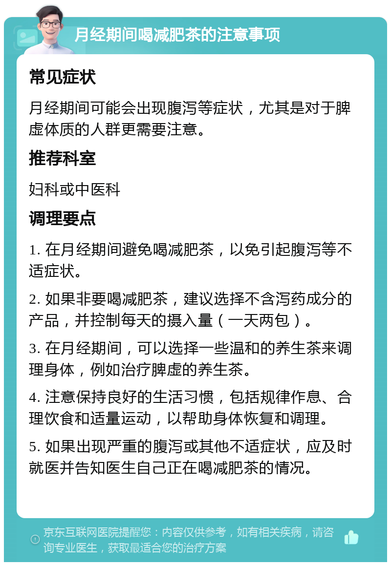 月经期间喝减肥茶的注意事项 常见症状 月经期间可能会出现腹泻等症状，尤其是对于脾虚体质的人群更需要注意。 推荐科室 妇科或中医科 调理要点 1. 在月经期间避免喝减肥茶，以免引起腹泻等不适症状。 2. 如果非要喝减肥茶，建议选择不含泻药成分的产品，并控制每天的摄入量（一天两包）。 3. 在月经期间，可以选择一些温和的养生茶来调理身体，例如治疗脾虚的养生茶。 4. 注意保持良好的生活习惯，包括规律作息、合理饮食和适量运动，以帮助身体恢复和调理。 5. 如果出现严重的腹泻或其他不适症状，应及时就医并告知医生自己正在喝减肥茶的情况。