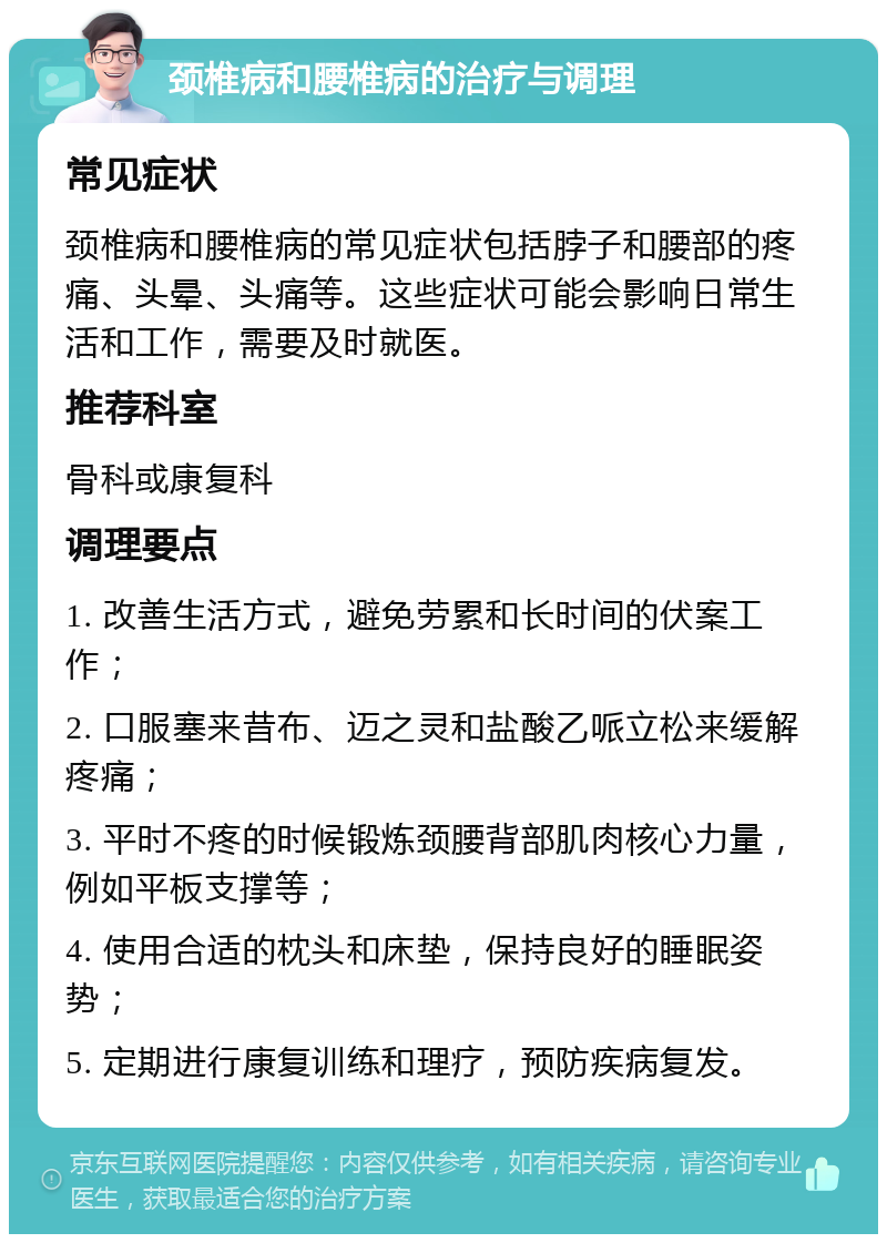 颈椎病和腰椎病的治疗与调理 常见症状 颈椎病和腰椎病的常见症状包括脖子和腰部的疼痛、头晕、头痛等。这些症状可能会影响日常生活和工作，需要及时就医。 推荐科室 骨科或康复科 调理要点 1. 改善生活方式，避免劳累和长时间的伏案工作； 2. 口服塞来昔布、迈之灵和盐酸乙哌立松来缓解疼痛； 3. 平时不疼的时候锻炼颈腰背部肌肉核心力量，例如平板支撑等； 4. 使用合适的枕头和床垫，保持良好的睡眠姿势； 5. 定期进行康复训练和理疗，预防疾病复发。