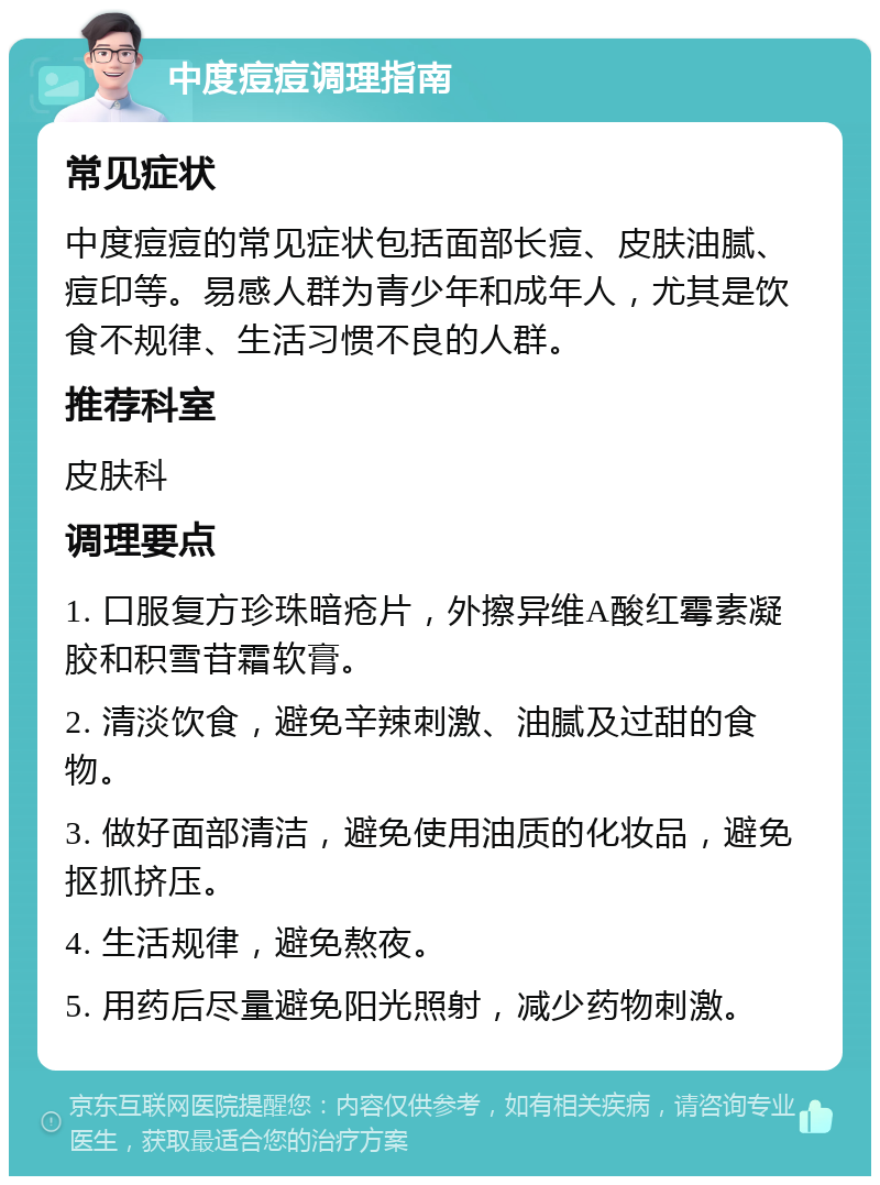 中度痘痘调理指南 常见症状 中度痘痘的常见症状包括面部长痘、皮肤油腻、痘印等。易感人群为青少年和成年人，尤其是饮食不规律、生活习惯不良的人群。 推荐科室 皮肤科 调理要点 1. 口服复方珍珠暗疮片，外擦异维A酸红霉素凝胶和积雪苷霜软膏。 2. 清淡饮食，避免辛辣刺激、油腻及过甜的食物。 3. 做好面部清洁，避免使用油质的化妆品，避免抠抓挤压。 4. 生活规律，避免熬夜。 5. 用药后尽量避免阳光照射，减少药物刺激。