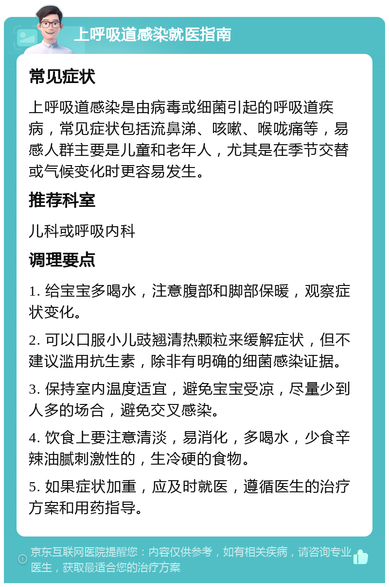 上呼吸道感染就医指南 常见症状 上呼吸道感染是由病毒或细菌引起的呼吸道疾病，常见症状包括流鼻涕、咳嗽、喉咙痛等，易感人群主要是儿童和老年人，尤其是在季节交替或气候变化时更容易发生。 推荐科室 儿科或呼吸内科 调理要点 1. 给宝宝多喝水，注意腹部和脚部保暖，观察症状变化。 2. 可以口服小儿豉翘清热颗粒来缓解症状，但不建议滥用抗生素，除非有明确的细菌感染证据。 3. 保持室内温度适宜，避免宝宝受凉，尽量少到人多的场合，避免交叉感染。 4. 饮食上要注意清淡，易消化，多喝水，少食辛辣油腻刺激性的，生冷硬的食物。 5. 如果症状加重，应及时就医，遵循医生的治疗方案和用药指导。