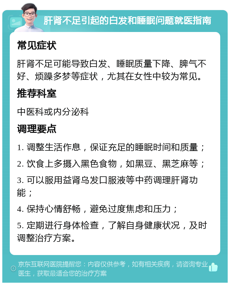 肝肾不足引起的白发和睡眠问题就医指南 常见症状 肝肾不足可能导致白发、睡眠质量下降、脾气不好、烦躁多梦等症状，尤其在女性中较为常见。 推荐科室 中医科或内分泌科 调理要点 1. 调整生活作息，保证充足的睡眠时间和质量； 2. 饮食上多摄入黑色食物，如黑豆、黑芝麻等； 3. 可以服用益肾乌发口服液等中药调理肝肾功能； 4. 保持心情舒畅，避免过度焦虑和压力； 5. 定期进行身体检查，了解自身健康状况，及时调整治疗方案。