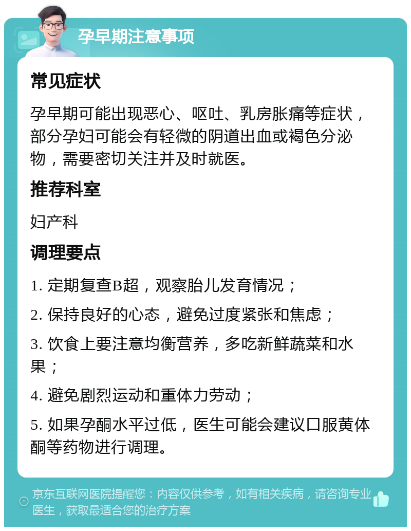 孕早期注意事项 常见症状 孕早期可能出现恶心、呕吐、乳房胀痛等症状，部分孕妇可能会有轻微的阴道出血或褐色分泌物，需要密切关注并及时就医。 推荐科室 妇产科 调理要点 1. 定期复查B超，观察胎儿发育情况； 2. 保持良好的心态，避免过度紧张和焦虑； 3. 饮食上要注意均衡营养，多吃新鲜蔬菜和水果； 4. 避免剧烈运动和重体力劳动； 5. 如果孕酮水平过低，医生可能会建议口服黄体酮等药物进行调理。