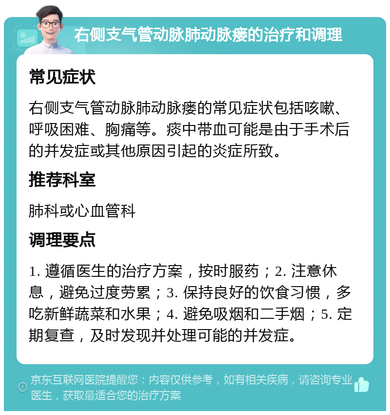 右侧支气管动脉肺动脉瘘的治疗和调理 常见症状 右侧支气管动脉肺动脉瘘的常见症状包括咳嗽、呼吸困难、胸痛等。痰中带血可能是由于手术后的并发症或其他原因引起的炎症所致。 推荐科室 肺科或心血管科 调理要点 1. 遵循医生的治疗方案，按时服药；2. 注意休息，避免过度劳累；3. 保持良好的饮食习惯，多吃新鲜蔬菜和水果；4. 避免吸烟和二手烟；5. 定期复查，及时发现并处理可能的并发症。