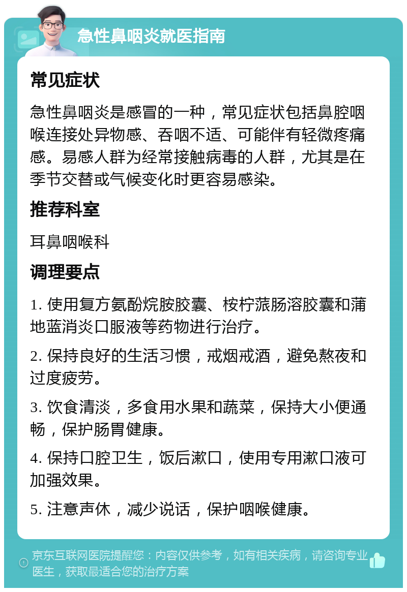 急性鼻咽炎就医指南 常见症状 急性鼻咽炎是感冒的一种，常见症状包括鼻腔咽喉连接处异物感、吞咽不适、可能伴有轻微疼痛感。易感人群为经常接触病毒的人群，尤其是在季节交替或气候变化时更容易感染。 推荐科室 耳鼻咽喉科 调理要点 1. 使用复方氨酚烷胺胶囊、桉柠蒎肠溶胶囊和蒲地蓝消炎口服液等药物进行治疗。 2. 保持良好的生活习惯，戒烟戒酒，避免熬夜和过度疲劳。 3. 饮食清淡，多食用水果和蔬菜，保持大小便通畅，保护肠胃健康。 4. 保持口腔卫生，饭后漱口，使用专用漱口液可加强效果。 5. 注意声休，减少说话，保护咽喉健康。