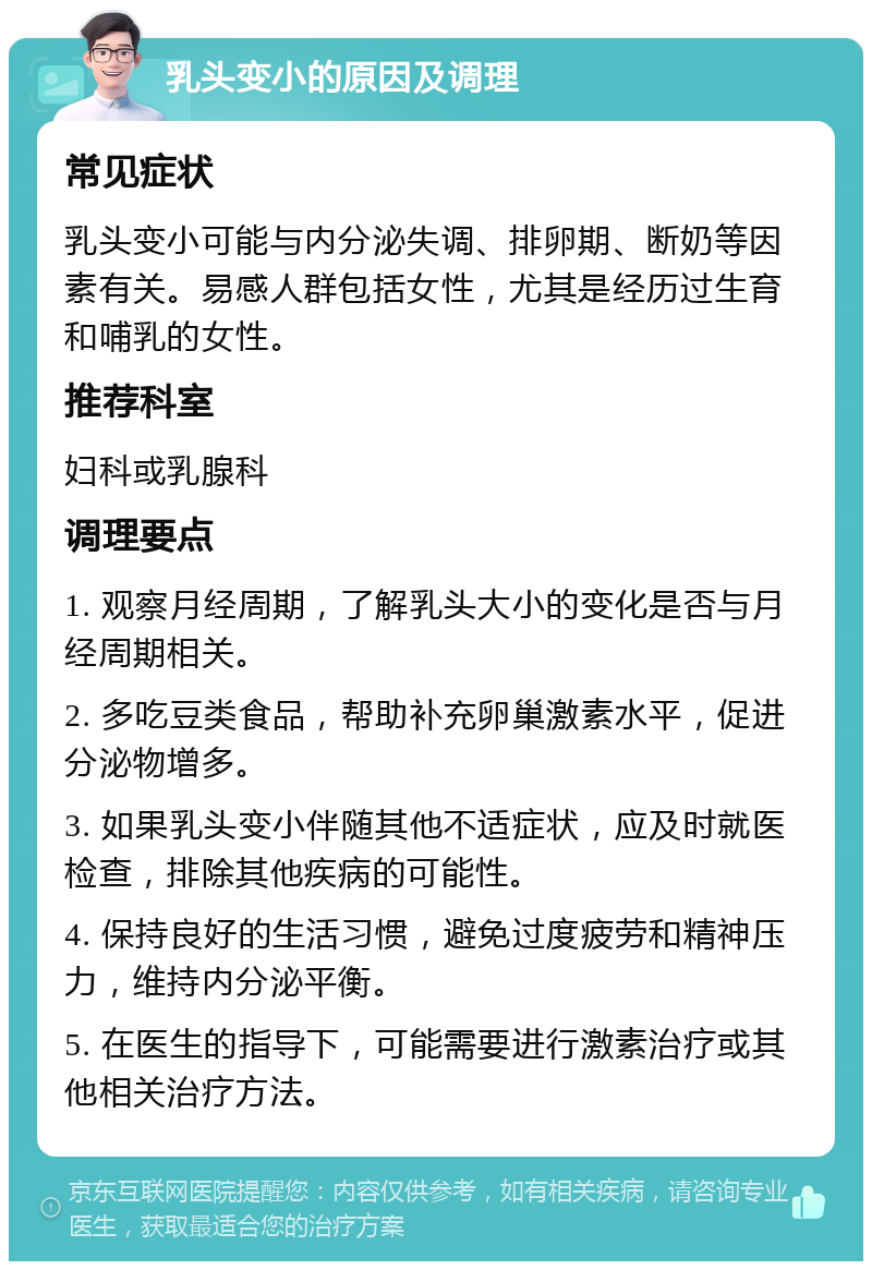 乳头变小的原因及调理 常见症状 乳头变小可能与内分泌失调、排卵期、断奶等因素有关。易感人群包括女性，尤其是经历过生育和哺乳的女性。 推荐科室 妇科或乳腺科 调理要点 1. 观察月经周期，了解乳头大小的变化是否与月经周期相关。 2. 多吃豆类食品，帮助补充卵巢激素水平，促进分泌物增多。 3. 如果乳头变小伴随其他不适症状，应及时就医检查，排除其他疾病的可能性。 4. 保持良好的生活习惯，避免过度疲劳和精神压力，维持内分泌平衡。 5. 在医生的指导下，可能需要进行激素治疗或其他相关治疗方法。