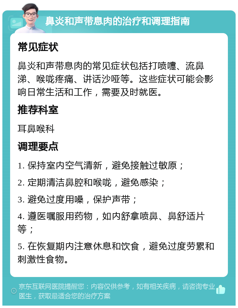 鼻炎和声带息肉的治疗和调理指南 常见症状 鼻炎和声带息肉的常见症状包括打喷嚏、流鼻涕、喉咙疼痛、讲话沙哑等。这些症状可能会影响日常生活和工作，需要及时就医。 推荐科室 耳鼻喉科 调理要点 1. 保持室内空气清新，避免接触过敏原； 2. 定期清洁鼻腔和喉咙，避免感染； 3. 避免过度用嗓，保护声带； 4. 遵医嘱服用药物，如内舒拿喷鼻、鼻舒适片等； 5. 在恢复期内注意休息和饮食，避免过度劳累和刺激性食物。