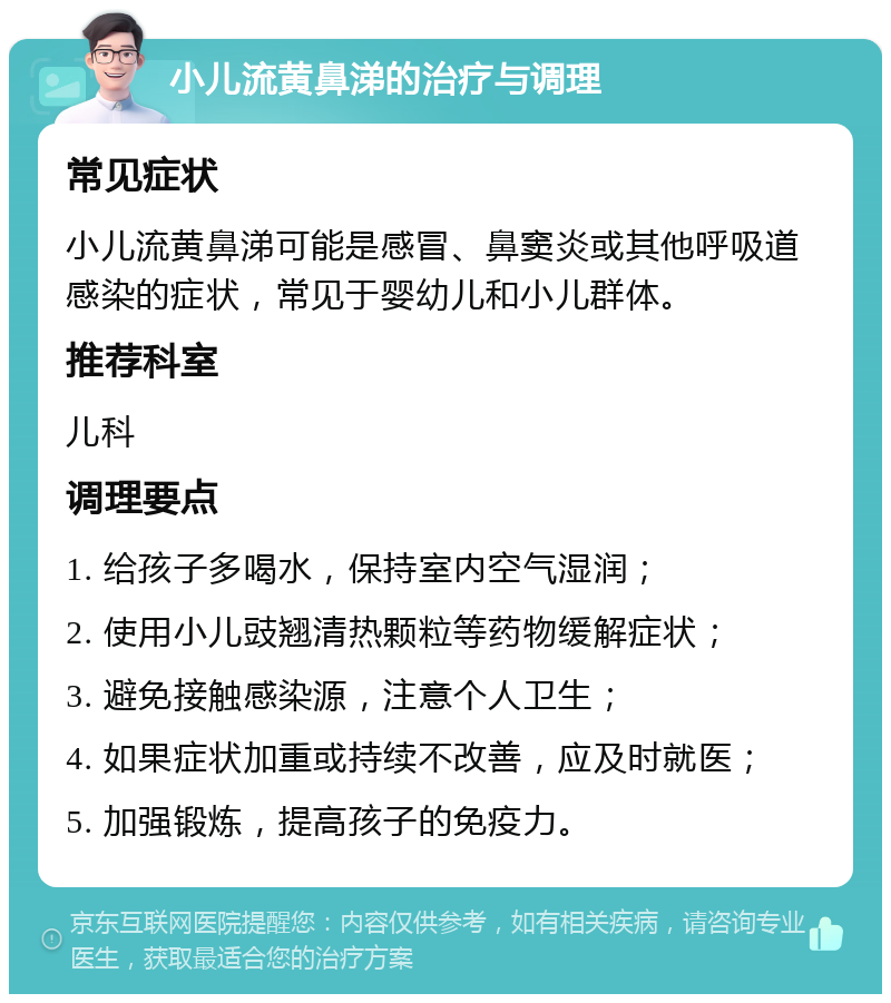 小儿流黄鼻涕的治疗与调理 常见症状 小儿流黄鼻涕可能是感冒、鼻窦炎或其他呼吸道感染的症状，常见于婴幼儿和小儿群体。 推荐科室 儿科 调理要点 1. 给孩子多喝水，保持室内空气湿润； 2. 使用小儿豉翘清热颗粒等药物缓解症状； 3. 避免接触感染源，注意个人卫生； 4. 如果症状加重或持续不改善，应及时就医； 5. 加强锻炼，提高孩子的免疫力。