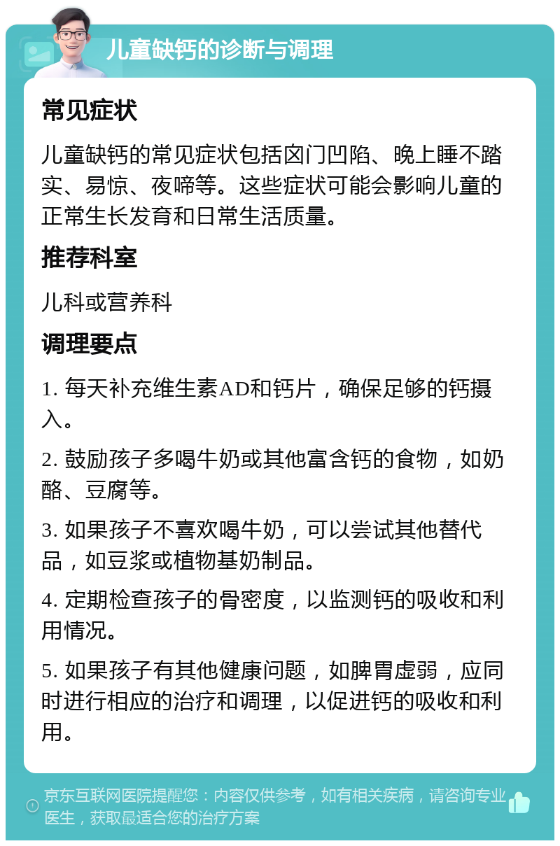 儿童缺钙的诊断与调理 常见症状 儿童缺钙的常见症状包括囟门凹陷、晚上睡不踏实、易惊、夜啼等。这些症状可能会影响儿童的正常生长发育和日常生活质量。 推荐科室 儿科或营养科 调理要点 1. 每天补充维生素AD和钙片，确保足够的钙摄入。 2. 鼓励孩子多喝牛奶或其他富含钙的食物，如奶酪、豆腐等。 3. 如果孩子不喜欢喝牛奶，可以尝试其他替代品，如豆浆或植物基奶制品。 4. 定期检查孩子的骨密度，以监测钙的吸收和利用情况。 5. 如果孩子有其他健康问题，如脾胃虚弱，应同时进行相应的治疗和调理，以促进钙的吸收和利用。