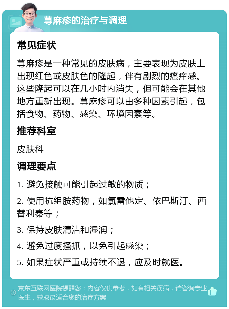 荨麻疹的治疗与调理 常见症状 荨麻疹是一种常见的皮肤病，主要表现为皮肤上出现红色或皮肤色的隆起，伴有剧烈的瘙痒感。这些隆起可以在几小时内消失，但可能会在其他地方重新出现。荨麻疹可以由多种因素引起，包括食物、药物、感染、环境因素等。 推荐科室 皮肤科 调理要点 1. 避免接触可能引起过敏的物质； 2. 使用抗组胺药物，如氯雷他定、依巴斯汀、西替利秦等； 3. 保持皮肤清洁和湿润； 4. 避免过度搔抓，以免引起感染； 5. 如果症状严重或持续不退，应及时就医。