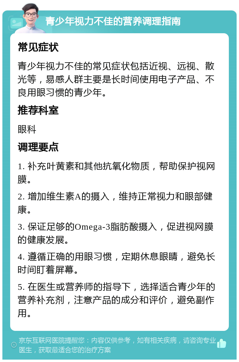 青少年视力不佳的营养调理指南 常见症状 青少年视力不佳的常见症状包括近视、远视、散光等，易感人群主要是长时间使用电子产品、不良用眼习惯的青少年。 推荐科室 眼科 调理要点 1. 补充叶黄素和其他抗氧化物质，帮助保护视网膜。 2. 增加维生素A的摄入，维持正常视力和眼部健康。 3. 保证足够的Omega-3脂肪酸摄入，促进视网膜的健康发展。 4. 遵循正确的用眼习惯，定期休息眼睛，避免长时间盯着屏幕。 5. 在医生或营养师的指导下，选择适合青少年的营养补充剂，注意产品的成分和评价，避免副作用。