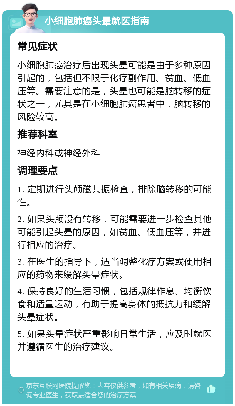 小细胞肺癌头晕就医指南 常见症状 小细胞肺癌治疗后出现头晕可能是由于多种原因引起的，包括但不限于化疗副作用、贫血、低血压等。需要注意的是，头晕也可能是脑转移的症状之一，尤其是在小细胞肺癌患者中，脑转移的风险较高。 推荐科室 神经内科或神经外科 调理要点 1. 定期进行头颅磁共振检查，排除脑转移的可能性。 2. 如果头颅没有转移，可能需要进一步检查其他可能引起头晕的原因，如贫血、低血压等，并进行相应的治疗。 3. 在医生的指导下，适当调整化疗方案或使用相应的药物来缓解头晕症状。 4. 保持良好的生活习惯，包括规律作息、均衡饮食和适量运动，有助于提高身体的抵抗力和缓解头晕症状。 5. 如果头晕症状严重影响日常生活，应及时就医并遵循医生的治疗建议。