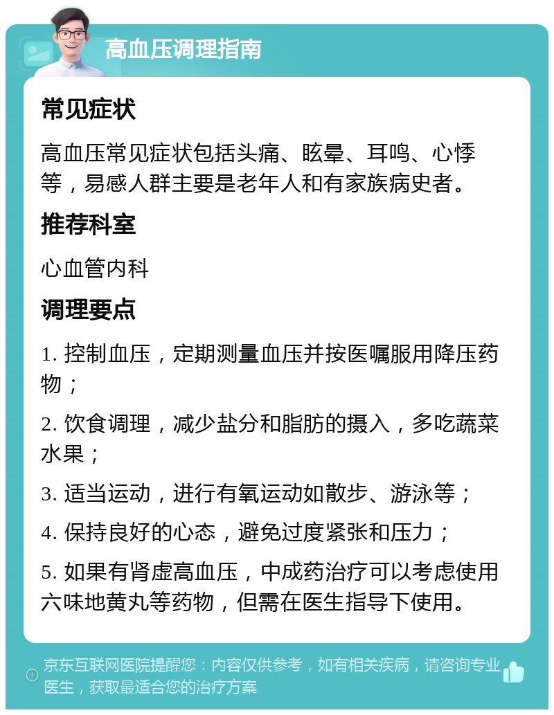 高血压调理指南 常见症状 高血压常见症状包括头痛、眩晕、耳鸣、心悸等，易感人群主要是老年人和有家族病史者。 推荐科室 心血管内科 调理要点 1. 控制血压，定期测量血压并按医嘱服用降压药物； 2. 饮食调理，减少盐分和脂肪的摄入，多吃蔬菜水果； 3. 适当运动，进行有氧运动如散步、游泳等； 4. 保持良好的心态，避免过度紧张和压力； 5. 如果有肾虚高血压，中成药治疗可以考虑使用六味地黄丸等药物，但需在医生指导下使用。