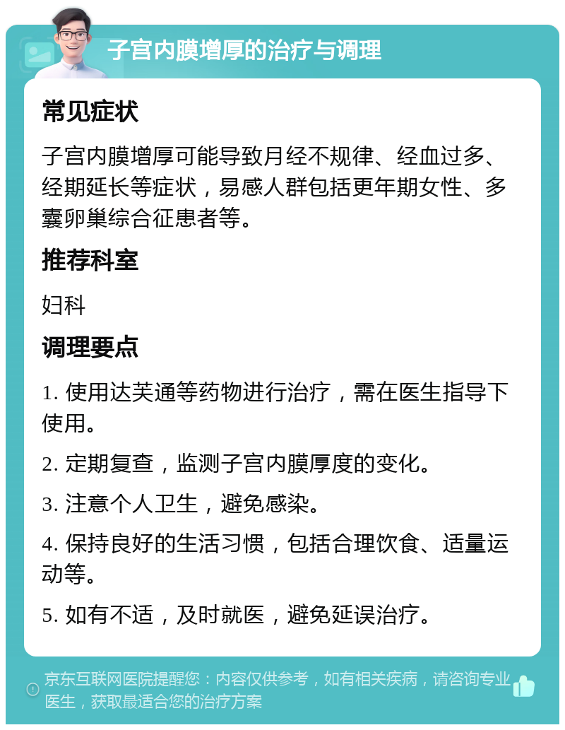 子宫内膜增厚的治疗与调理 常见症状 子宫内膜增厚可能导致月经不规律、经血过多、经期延长等症状，易感人群包括更年期女性、多囊卵巢综合征患者等。 推荐科室 妇科 调理要点 1. 使用达芙通等药物进行治疗，需在医生指导下使用。 2. 定期复查，监测子宫内膜厚度的变化。 3. 注意个人卫生，避免感染。 4. 保持良好的生活习惯，包括合理饮食、适量运动等。 5. 如有不适，及时就医，避免延误治疗。