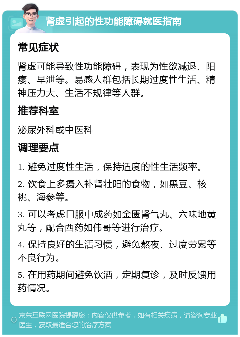 肾虚引起的性功能障碍就医指南 常见症状 肾虚可能导致性功能障碍，表现为性欲减退、阳痿、早泄等。易感人群包括长期过度性生活、精神压力大、生活不规律等人群。 推荐科室 泌尿外科或中医科 调理要点 1. 避免过度性生活，保持适度的性生活频率。 2. 饮食上多摄入补肾壮阳的食物，如黑豆、核桃、海参等。 3. 可以考虑口服中成药如金匮肾气丸、六味地黄丸等，配合西药如伟哥等进行治疗。 4. 保持良好的生活习惯，避免熬夜、过度劳累等不良行为。 5. 在用药期间避免饮酒，定期复诊，及时反馈用药情况。