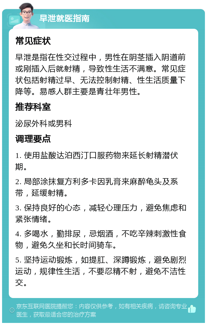 早泄就医指南 常见症状 早泄是指在性交过程中，男性在阴茎插入阴道前或刚插入后就射精，导致性生活不满意。常见症状包括射精过早、无法控制射精、性生活质量下降等。易感人群主要是青壮年男性。 推荐科室 泌尿外科或男科 调理要点 1. 使用盐酸达泊西汀口服药物来延长射精潜伏期。 2. 局部涂抹复方利多卡因乳膏来麻醉龟头及系带，延缓射精。 3. 保持良好的心态，减轻心理压力，避免焦虑和紧张情绪。 4. 多喝水，勤排尿，忌烟酒，不吃辛辣刺激性食物，避免久坐和长时间骑车。 5. 坚持运动锻炼，如提肛、深蹲锻炼，避免剧烈运动，规律性生活，不要忍精不射，避免不洁性交。