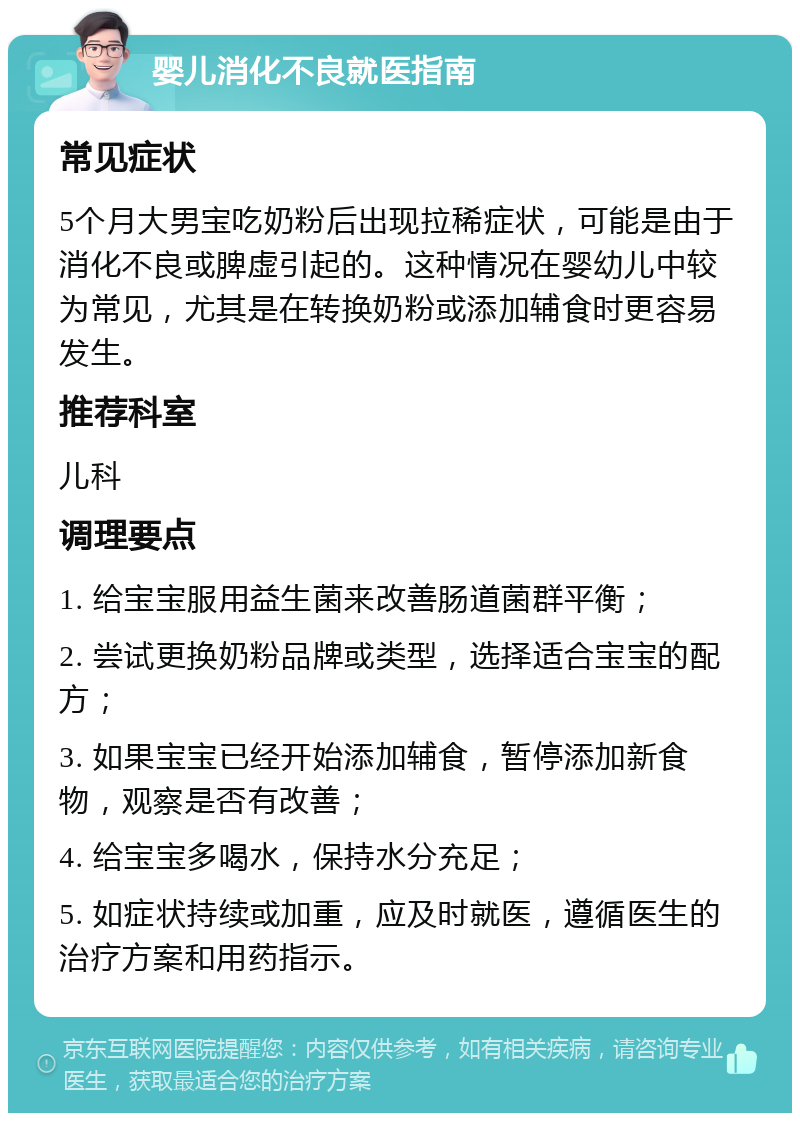 婴儿消化不良就医指南 常见症状 5个月大男宝吃奶粉后出现拉稀症状，可能是由于消化不良或脾虚引起的。这种情况在婴幼儿中较为常见，尤其是在转换奶粉或添加辅食时更容易发生。 推荐科室 儿科 调理要点 1. 给宝宝服用益生菌来改善肠道菌群平衡； 2. 尝试更换奶粉品牌或类型，选择适合宝宝的配方； 3. 如果宝宝已经开始添加辅食，暂停添加新食物，观察是否有改善； 4. 给宝宝多喝水，保持水分充足； 5. 如症状持续或加重，应及时就医，遵循医生的治疗方案和用药指示。