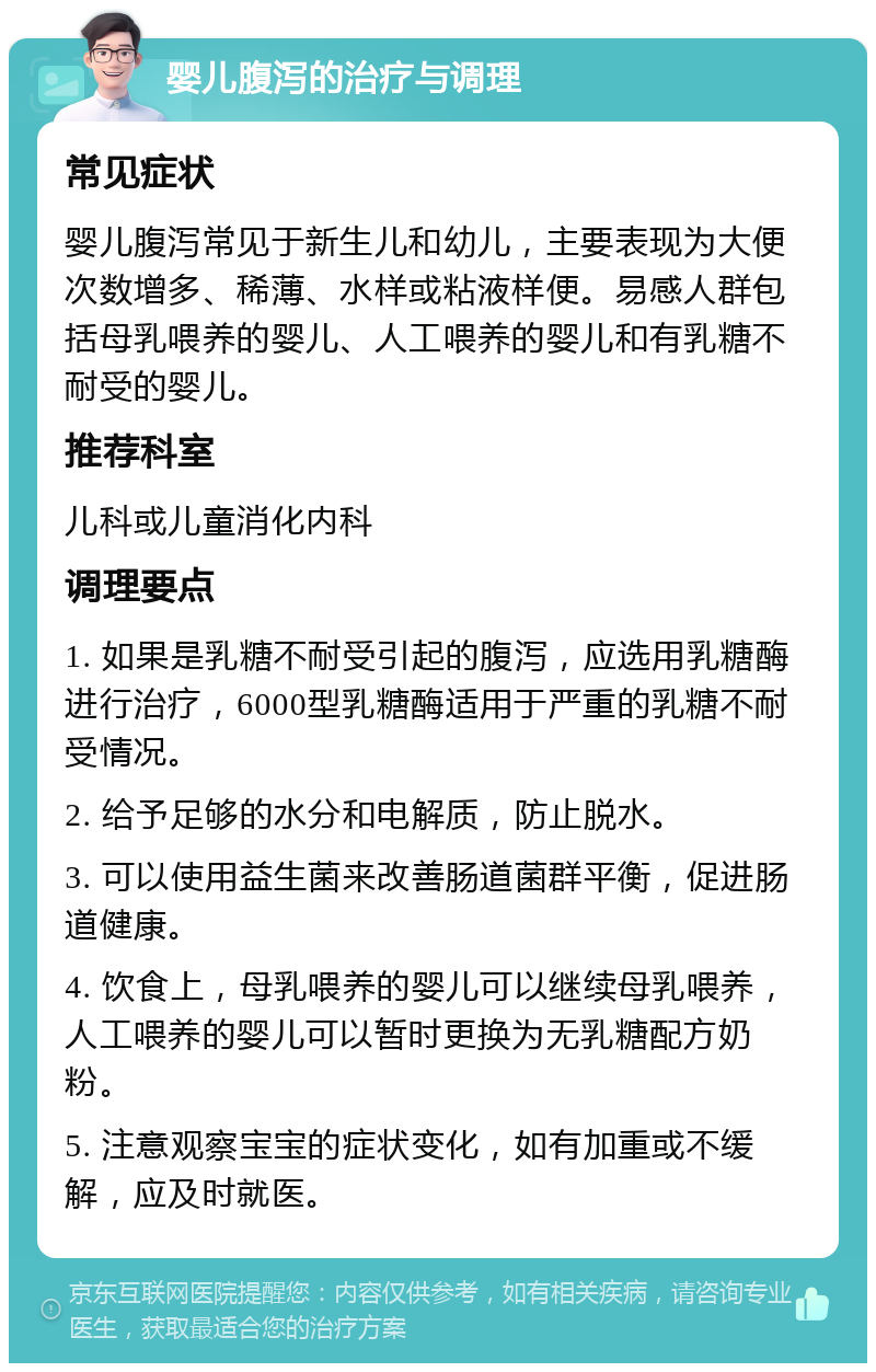 婴儿腹泻的治疗与调理 常见症状 婴儿腹泻常见于新生儿和幼儿，主要表现为大便次数增多、稀薄、水样或粘液样便。易感人群包括母乳喂养的婴儿、人工喂养的婴儿和有乳糖不耐受的婴儿。 推荐科室 儿科或儿童消化内科 调理要点 1. 如果是乳糖不耐受引起的腹泻，应选用乳糖酶进行治疗，6000型乳糖酶适用于严重的乳糖不耐受情况。 2. 给予足够的水分和电解质，防止脱水。 3. 可以使用益生菌来改善肠道菌群平衡，促进肠道健康。 4. 饮食上，母乳喂养的婴儿可以继续母乳喂养，人工喂养的婴儿可以暂时更换为无乳糖配方奶粉。 5. 注意观察宝宝的症状变化，如有加重或不缓解，应及时就医。