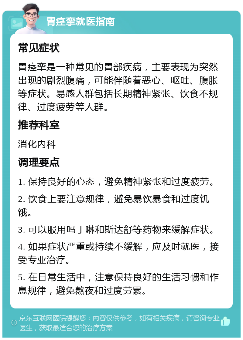 胃痉挛就医指南 常见症状 胃痉挛是一种常见的胃部疾病，主要表现为突然出现的剧烈腹痛，可能伴随着恶心、呕吐、腹胀等症状。易感人群包括长期精神紧张、饮食不规律、过度疲劳等人群。 推荐科室 消化内科 调理要点 1. 保持良好的心态，避免精神紧张和过度疲劳。 2. 饮食上要注意规律，避免暴饮暴食和过度饥饿。 3. 可以服用吗丁啉和斯达舒等药物来缓解症状。 4. 如果症状严重或持续不缓解，应及时就医，接受专业治疗。 5. 在日常生活中，注意保持良好的生活习惯和作息规律，避免熬夜和过度劳累。