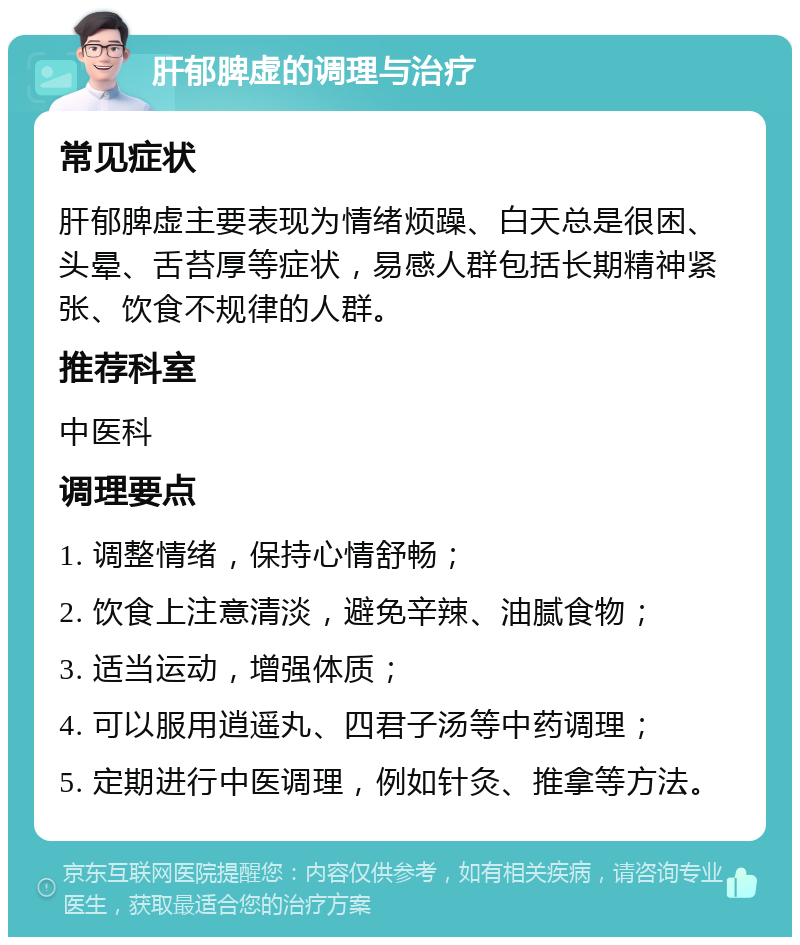 肝郁脾虚的调理与治疗 常见症状 肝郁脾虚主要表现为情绪烦躁、白天总是很困、头晕、舌苔厚等症状，易感人群包括长期精神紧张、饮食不规律的人群。 推荐科室 中医科 调理要点 1. 调整情绪，保持心情舒畅； 2. 饮食上注意清淡，避免辛辣、油腻食物； 3. 适当运动，增强体质； 4. 可以服用逍遥丸、四君子汤等中药调理； 5. 定期进行中医调理，例如针灸、推拿等方法。