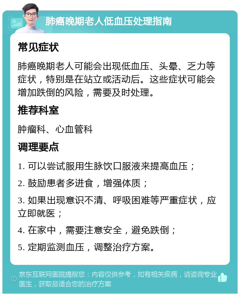 肺癌晚期老人低血压处理指南 常见症状 肺癌晚期老人可能会出现低血压、头晕、乏力等症状，特别是在站立或活动后。这些症状可能会增加跌倒的风险，需要及时处理。 推荐科室 肿瘤科、心血管科 调理要点 1. 可以尝试服用生脉饮口服液来提高血压； 2. 鼓励患者多进食，增强体质； 3. 如果出现意识不清、呼吸困难等严重症状，应立即就医； 4. 在家中，需要注意安全，避免跌倒； 5. 定期监测血压，调整治疗方案。