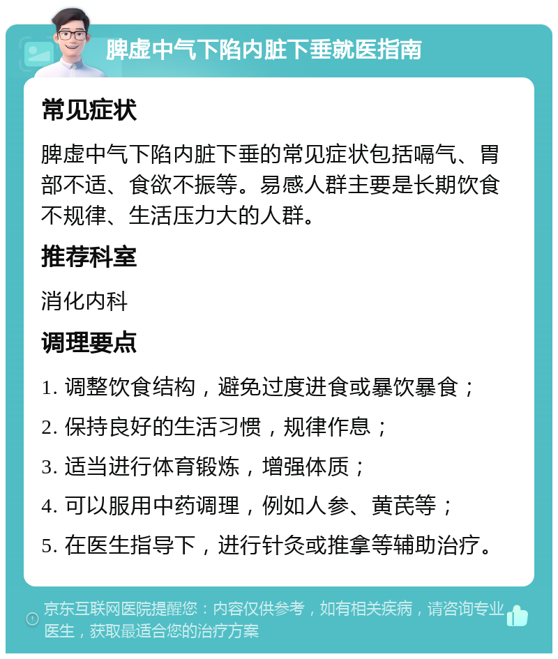 脾虚中气下陷内脏下垂就医指南 常见症状 脾虚中气下陷内脏下垂的常见症状包括嗝气、胃部不适、食欲不振等。易感人群主要是长期饮食不规律、生活压力大的人群。 推荐科室 消化内科 调理要点 1. 调整饮食结构，避免过度进食或暴饮暴食； 2. 保持良好的生活习惯，规律作息； 3. 适当进行体育锻炼，增强体质； 4. 可以服用中药调理，例如人参、黄芪等； 5. 在医生指导下，进行针灸或推拿等辅助治疗。