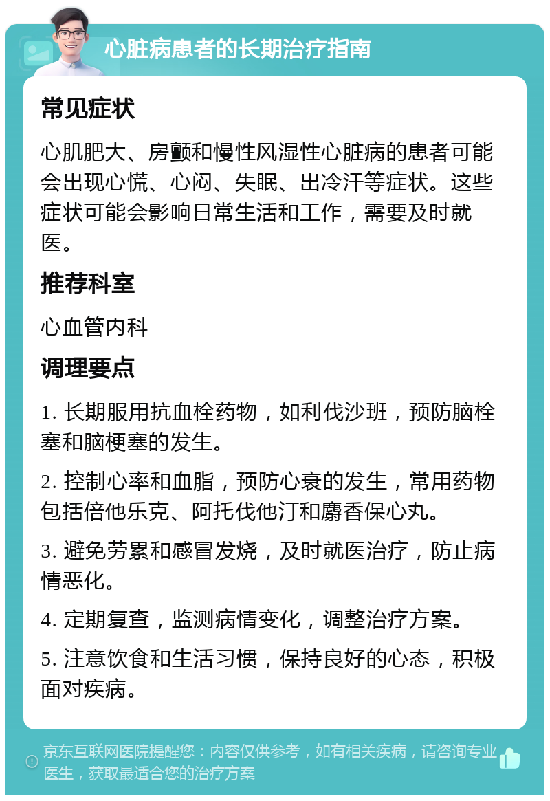 心脏病患者的长期治疗指南 常见症状 心肌肥大、房颤和慢性风湿性心脏病的患者可能会出现心慌、心闷、失眠、出冷汗等症状。这些症状可能会影响日常生活和工作，需要及时就医。 推荐科室 心血管内科 调理要点 1. 长期服用抗血栓药物，如利伐沙班，预防脑栓塞和脑梗塞的发生。 2. 控制心率和血脂，预防心衰的发生，常用药物包括倍他乐克、阿托伐他汀和麝香保心丸。 3. 避免劳累和感冒发烧，及时就医治疗，防止病情恶化。 4. 定期复查，监测病情变化，调整治疗方案。 5. 注意饮食和生活习惯，保持良好的心态，积极面对疾病。