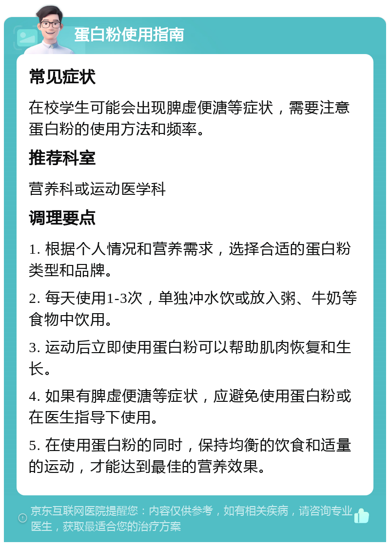 蛋白粉使用指南 常见症状 在校学生可能会出现脾虚便溏等症状，需要注意蛋白粉的使用方法和频率。 推荐科室 营养科或运动医学科 调理要点 1. 根据个人情况和营养需求，选择合适的蛋白粉类型和品牌。 2. 每天使用1-3次，单独冲水饮或放入粥、牛奶等食物中饮用。 3. 运动后立即使用蛋白粉可以帮助肌肉恢复和生长。 4. 如果有脾虚便溏等症状，应避免使用蛋白粉或在医生指导下使用。 5. 在使用蛋白粉的同时，保持均衡的饮食和适量的运动，才能达到最佳的营养效果。