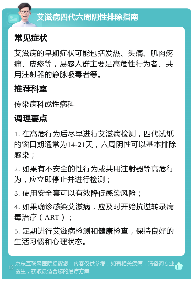 艾滋病四代六周阴性排除指南 常见症状 艾滋病的早期症状可能包括发热、头痛、肌肉疼痛、皮疹等，易感人群主要是高危性行为者、共用注射器的静脉吸毒者等。 推荐科室 传染病科或性病科 调理要点 1. 在高危行为后尽早进行艾滋病检测，四代试纸的窗口期通常为14-21天，六周阴性可以基本排除感染； 2. 如果有不安全的性行为或共用注射器等高危行为，应立即停止并进行检测； 3. 使用安全套可以有效降低感染风险； 4. 如果确诊感染艾滋病，应及时开始抗逆转录病毒治疗（ART）； 5. 定期进行艾滋病检测和健康检查，保持良好的生活习惯和心理状态。