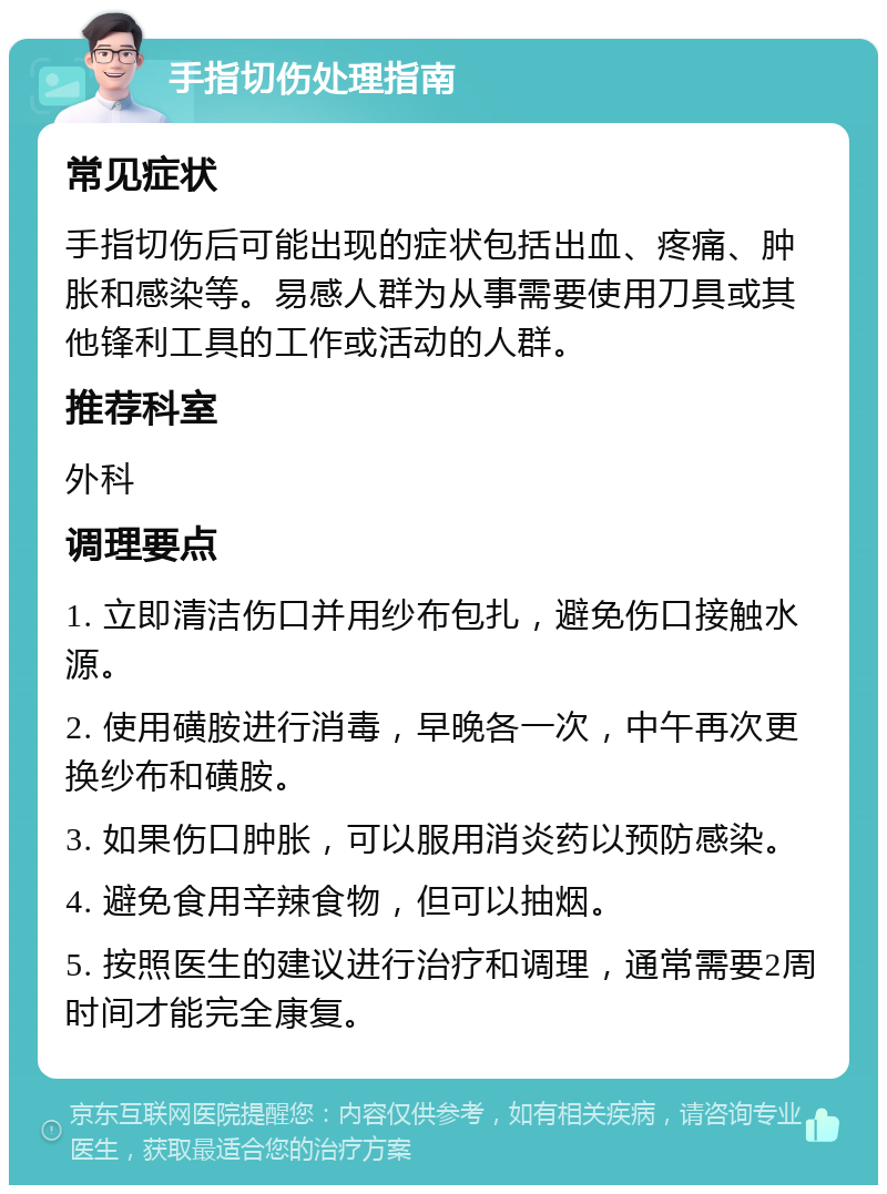 手指切伤处理指南 常见症状 手指切伤后可能出现的症状包括出血、疼痛、肿胀和感染等。易感人群为从事需要使用刀具或其他锋利工具的工作或活动的人群。 推荐科室 外科 调理要点 1. 立即清洁伤口并用纱布包扎，避免伤口接触水源。 2. 使用磺胺进行消毒，早晚各一次，中午再次更换纱布和磺胺。 3. 如果伤口肿胀，可以服用消炎药以预防感染。 4. 避免食用辛辣食物，但可以抽烟。 5. 按照医生的建议进行治疗和调理，通常需要2周时间才能完全康复。