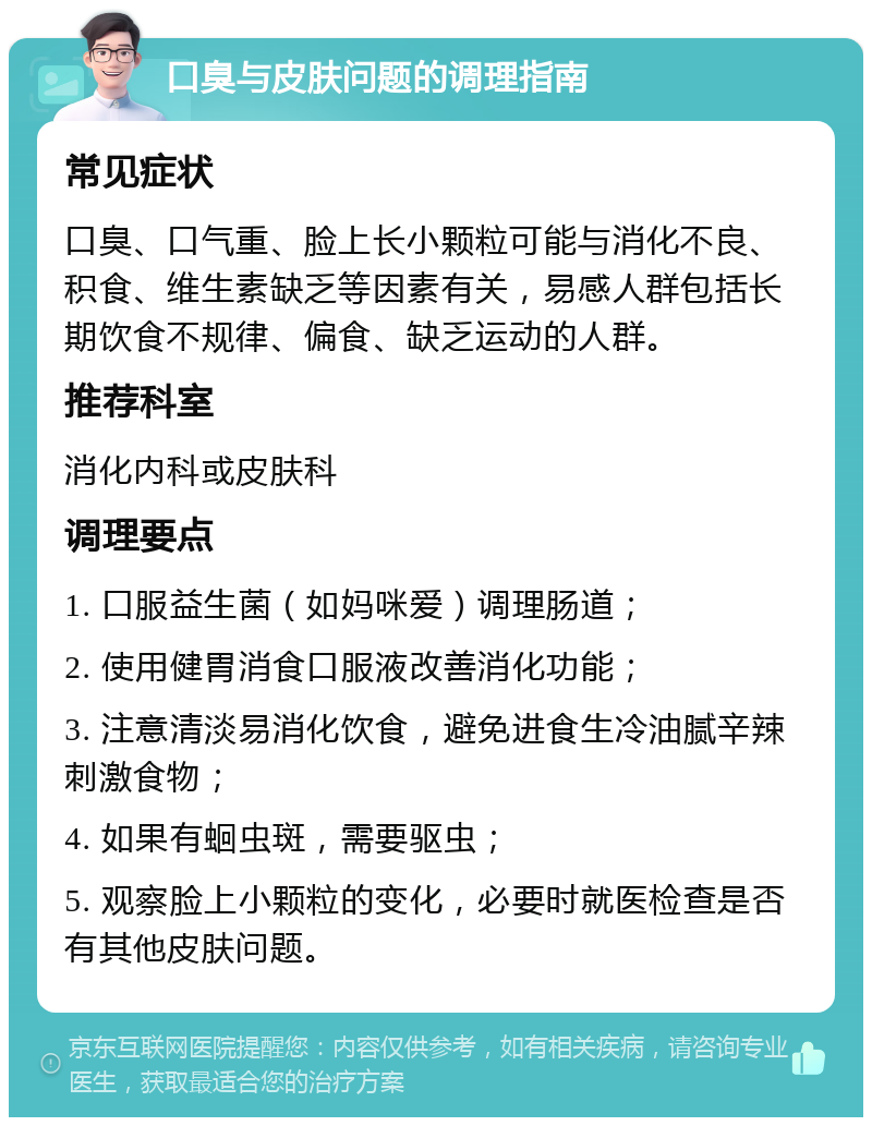 口臭与皮肤问题的调理指南 常见症状 口臭、口气重、脸上长小颗粒可能与消化不良、积食、维生素缺乏等因素有关，易感人群包括长期饮食不规律、偏食、缺乏运动的人群。 推荐科室 消化内科或皮肤科 调理要点 1. 口服益生菌（如妈咪爱）调理肠道； 2. 使用健胃消食口服液改善消化功能； 3. 注意清淡易消化饮食，避免进食生冷油腻辛辣刺激食物； 4. 如果有蛔虫斑，需要驱虫； 5. 观察脸上小颗粒的变化，必要时就医检查是否有其他皮肤问题。