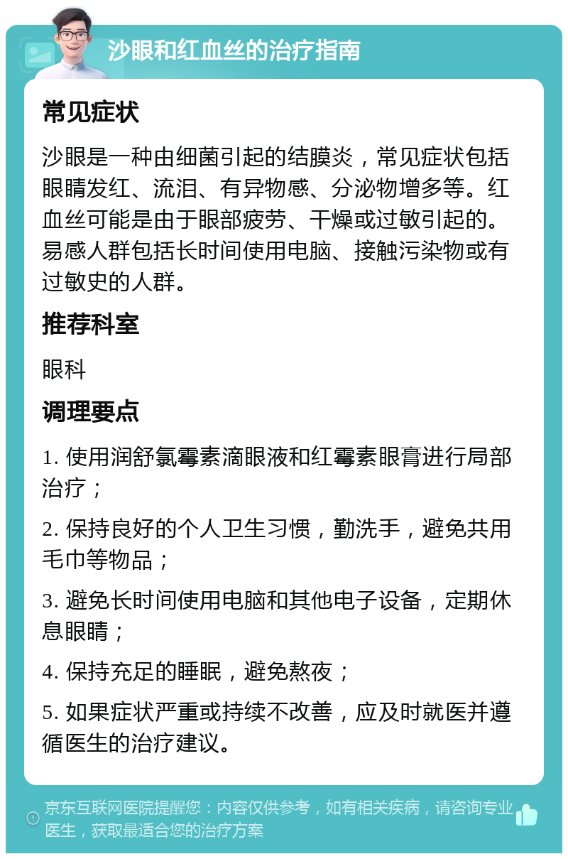 沙眼和红血丝的治疗指南 常见症状 沙眼是一种由细菌引起的结膜炎，常见症状包括眼睛发红、流泪、有异物感、分泌物增多等。红血丝可能是由于眼部疲劳、干燥或过敏引起的。易感人群包括长时间使用电脑、接触污染物或有过敏史的人群。 推荐科室 眼科 调理要点 1. 使用润舒氯霉素滴眼液和红霉素眼膏进行局部治疗； 2. 保持良好的个人卫生习惯，勤洗手，避免共用毛巾等物品； 3. 避免长时间使用电脑和其他电子设备，定期休息眼睛； 4. 保持充足的睡眠，避免熬夜； 5. 如果症状严重或持续不改善，应及时就医并遵循医生的治疗建议。