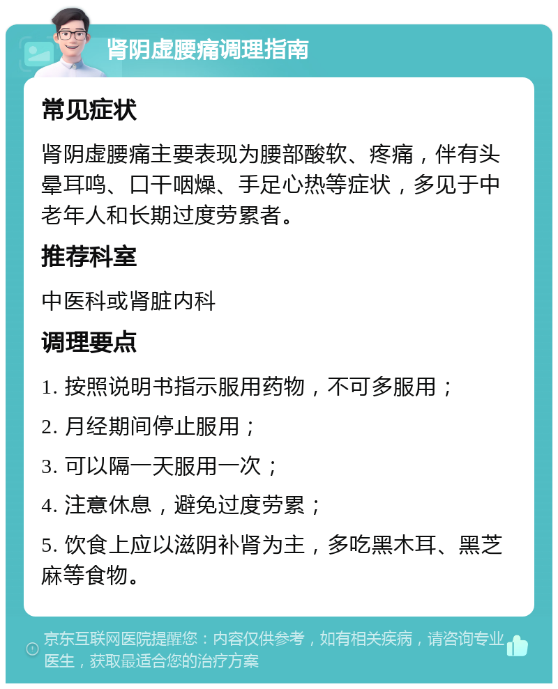 肾阴虚腰痛调理指南 常见症状 肾阴虚腰痛主要表现为腰部酸软、疼痛，伴有头晕耳鸣、口干咽燥、手足心热等症状，多见于中老年人和长期过度劳累者。 推荐科室 中医科或肾脏内科 调理要点 1. 按照说明书指示服用药物，不可多服用； 2. 月经期间停止服用； 3. 可以隔一天服用一次； 4. 注意休息，避免过度劳累； 5. 饮食上应以滋阴补肾为主，多吃黑木耳、黑芝麻等食物。