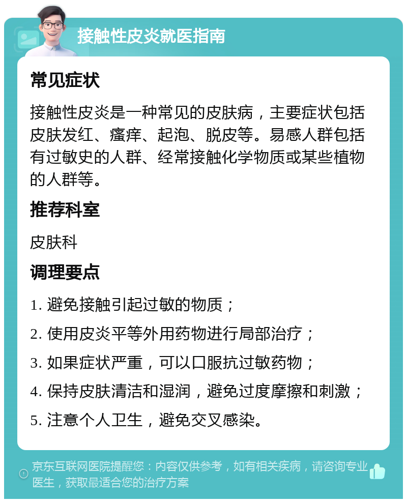 接触性皮炎就医指南 常见症状 接触性皮炎是一种常见的皮肤病，主要症状包括皮肤发红、瘙痒、起泡、脱皮等。易感人群包括有过敏史的人群、经常接触化学物质或某些植物的人群等。 推荐科室 皮肤科 调理要点 1. 避免接触引起过敏的物质； 2. 使用皮炎平等外用药物进行局部治疗； 3. 如果症状严重，可以口服抗过敏药物； 4. 保持皮肤清洁和湿润，避免过度摩擦和刺激； 5. 注意个人卫生，避免交叉感染。