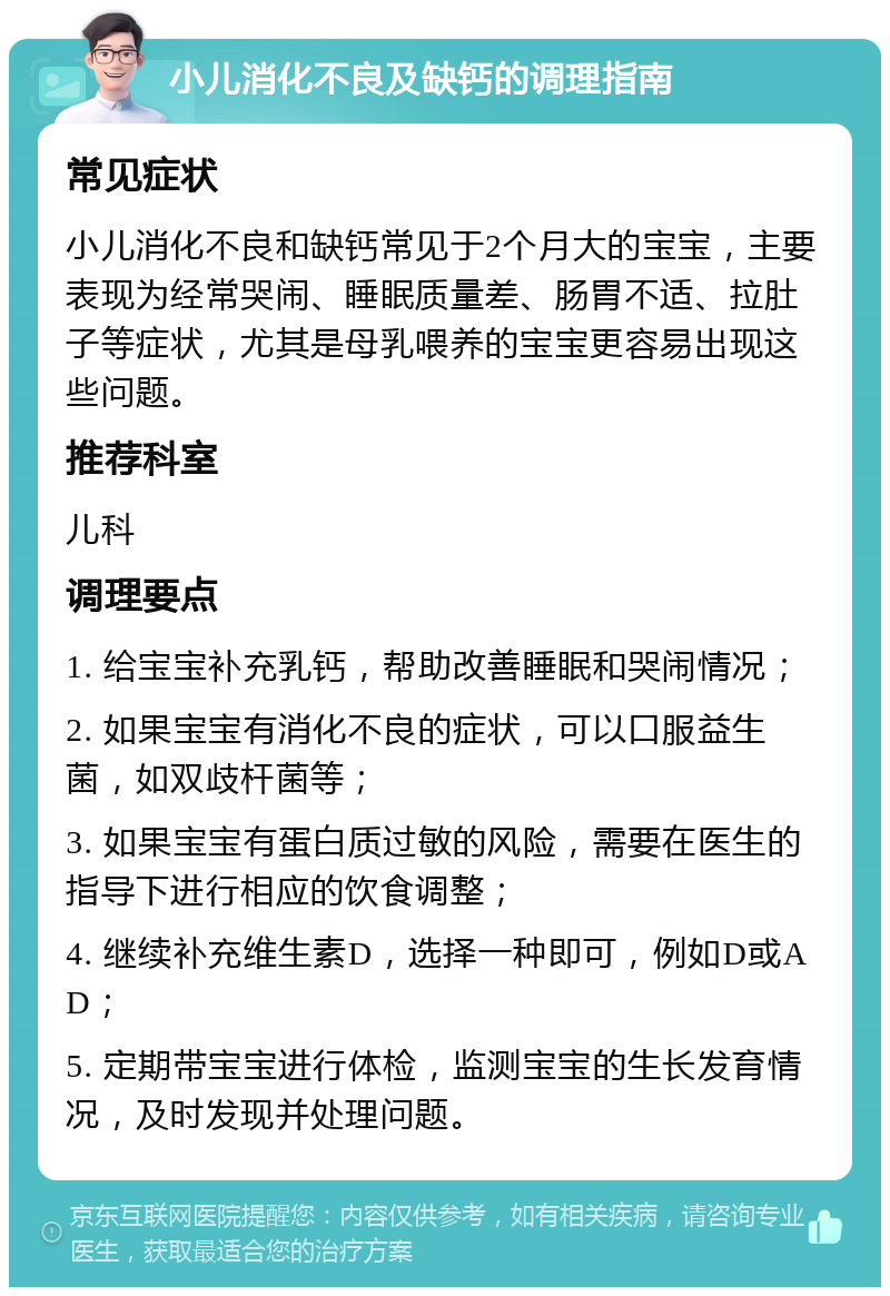 小儿消化不良及缺钙的调理指南 常见症状 小儿消化不良和缺钙常见于2个月大的宝宝，主要表现为经常哭闹、睡眠质量差、肠胃不适、拉肚子等症状，尤其是母乳喂养的宝宝更容易出现这些问题。 推荐科室 儿科 调理要点 1. 给宝宝补充乳钙，帮助改善睡眠和哭闹情况； 2. 如果宝宝有消化不良的症状，可以口服益生菌，如双歧杆菌等； 3. 如果宝宝有蛋白质过敏的风险，需要在医生的指导下进行相应的饮食调整； 4. 继续补充维生素D，选择一种即可，例如D或AD； 5. 定期带宝宝进行体检，监测宝宝的生长发育情况，及时发现并处理问题。