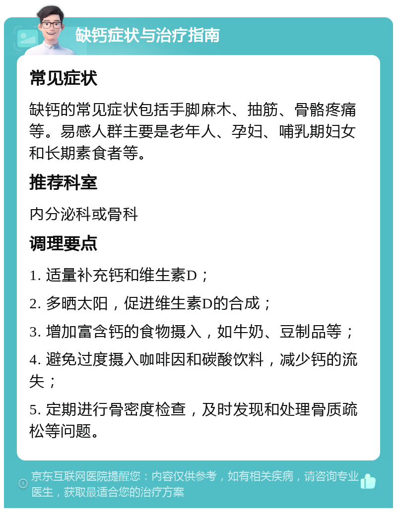 缺钙症状与治疗指南 常见症状 缺钙的常见症状包括手脚麻木、抽筋、骨骼疼痛等。易感人群主要是老年人、孕妇、哺乳期妇女和长期素食者等。 推荐科室 内分泌科或骨科 调理要点 1. 适量补充钙和维生素D； 2. 多晒太阳，促进维生素D的合成； 3. 增加富含钙的食物摄入，如牛奶、豆制品等； 4. 避免过度摄入咖啡因和碳酸饮料，减少钙的流失； 5. 定期进行骨密度检查，及时发现和处理骨质疏松等问题。