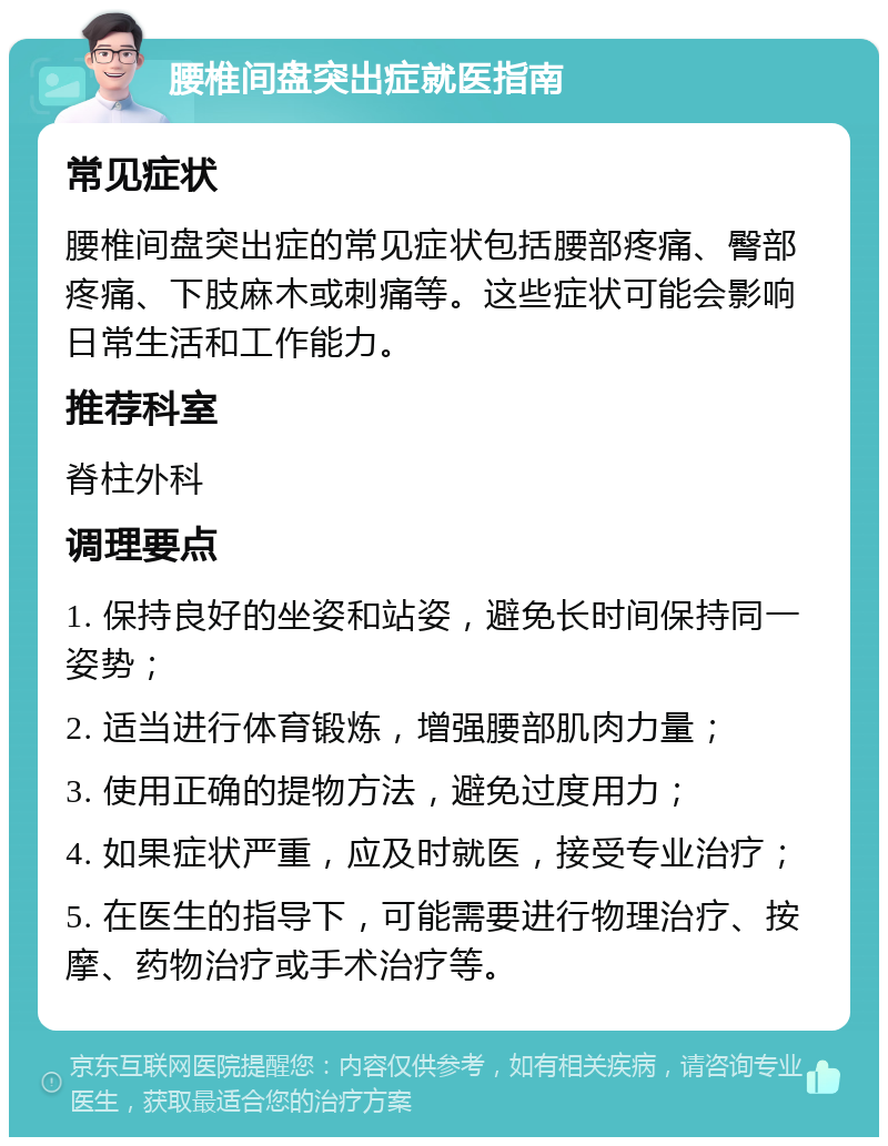 腰椎间盘突出症就医指南 常见症状 腰椎间盘突出症的常见症状包括腰部疼痛、臀部疼痛、下肢麻木或刺痛等。这些症状可能会影响日常生活和工作能力。 推荐科室 脊柱外科 调理要点 1. 保持良好的坐姿和站姿，避免长时间保持同一姿势； 2. 适当进行体育锻炼，增强腰部肌肉力量； 3. 使用正确的提物方法，避免过度用力； 4. 如果症状严重，应及时就医，接受专业治疗； 5. 在医生的指导下，可能需要进行物理治疗、按摩、药物治疗或手术治疗等。