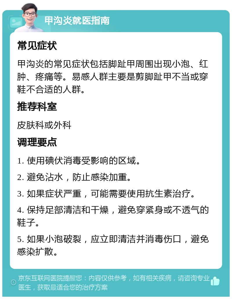 甲沟炎就医指南 常见症状 甲沟炎的常见症状包括脚趾甲周围出现小泡、红肿、疼痛等。易感人群主要是剪脚趾甲不当或穿鞋不合适的人群。 推荐科室 皮肤科或外科 调理要点 1. 使用碘伏消毒受影响的区域。 2. 避免沾水，防止感染加重。 3. 如果症状严重，可能需要使用抗生素治疗。 4. 保持足部清洁和干燥，避免穿紧身或不透气的鞋子。 5. 如果小泡破裂，应立即清洁并消毒伤口，避免感染扩散。