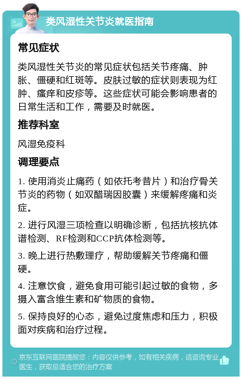 类风湿性关节炎就医指南 常见症状 类风湿性关节炎的常见症状包括关节疼痛、肿胀、僵硬和红斑等。皮肤过敏的症状则表现为红肿、瘙痒和皮疹等。这些症状可能会影响患者的日常生活和工作，需要及时就医。 推荐科室 风湿免疫科 调理要点 1. 使用消炎止痛药（如依托考昔片）和治疗骨关节炎的药物（如双醋瑞因胶囊）来缓解疼痛和炎症。 2. 进行风湿三项检查以明确诊断，包括抗核抗体谱检测、RF检测和CCP抗体检测等。 3. 晚上进行热敷理疗，帮助缓解关节疼痛和僵硬。 4. 注意饮食，避免食用可能引起过敏的食物，多摄入富含维生素和矿物质的食物。 5. 保持良好的心态，避免过度焦虑和压力，积极面对疾病和治疗过程。