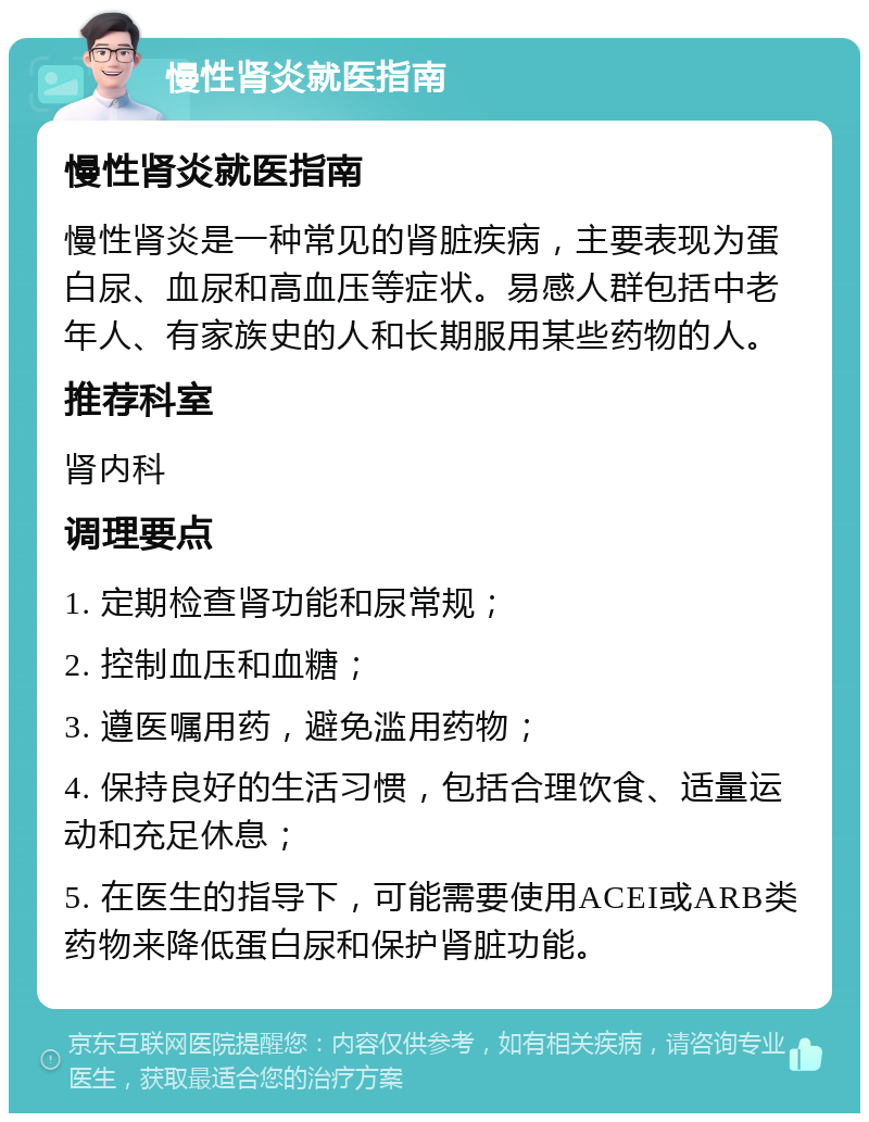 慢性肾炎就医指南 慢性肾炎就医指南 慢性肾炎是一种常见的肾脏疾病，主要表现为蛋白尿、血尿和高血压等症状。易感人群包括中老年人、有家族史的人和长期服用某些药物的人。 推荐科室 肾内科 调理要点 1. 定期检查肾功能和尿常规； 2. 控制血压和血糖； 3. 遵医嘱用药，避免滥用药物； 4. 保持良好的生活习惯，包括合理饮食、适量运动和充足休息； 5. 在医生的指导下，可能需要使用ACEI或ARB类药物来降低蛋白尿和保护肾脏功能。