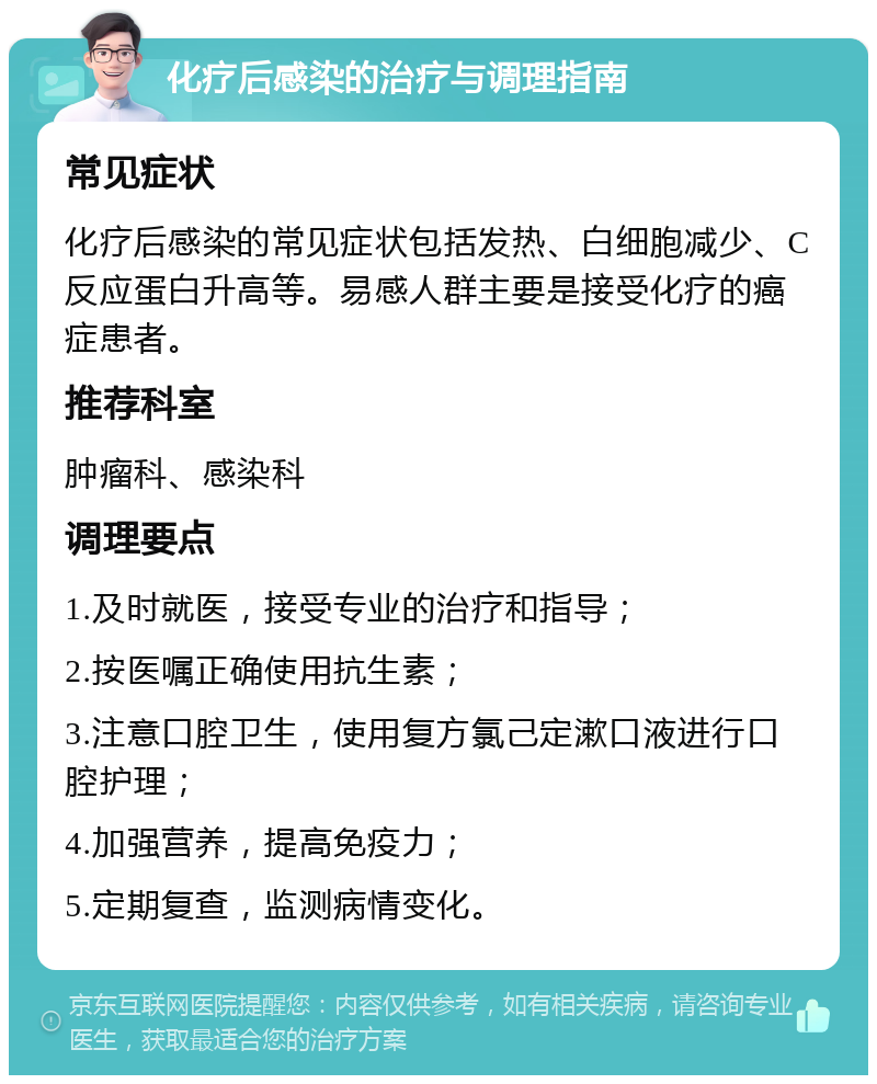 化疗后感染的治疗与调理指南 常见症状 化疗后感染的常见症状包括发热、白细胞减少、C反应蛋白升高等。易感人群主要是接受化疗的癌症患者。 推荐科室 肿瘤科、感染科 调理要点 1.及时就医，接受专业的治疗和指导； 2.按医嘱正确使用抗生素； 3.注意口腔卫生，使用复方氯己定漱口液进行口腔护理； 4.加强营养，提高免疫力； 5.定期复查，监测病情变化。