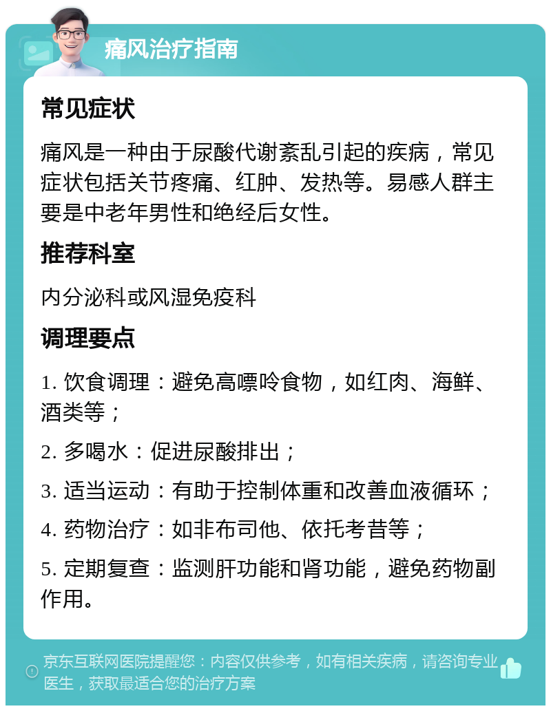 痛风治疗指南 常见症状 痛风是一种由于尿酸代谢紊乱引起的疾病，常见症状包括关节疼痛、红肿、发热等。易感人群主要是中老年男性和绝经后女性。 推荐科室 内分泌科或风湿免疫科 调理要点 1. 饮食调理：避免高嘌呤食物，如红肉、海鲜、酒类等； 2. 多喝水：促进尿酸排出； 3. 适当运动：有助于控制体重和改善血液循环； 4. 药物治疗：如非布司他、依托考昔等； 5. 定期复查：监测肝功能和肾功能，避免药物副作用。