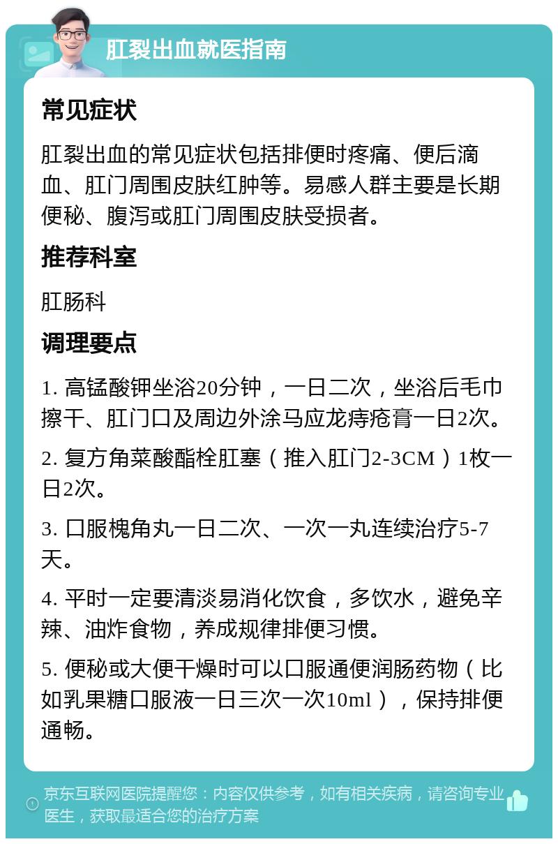 肛裂出血就医指南 常见症状 肛裂出血的常见症状包括排便时疼痛、便后滴血、肛门周围皮肤红肿等。易感人群主要是长期便秘、腹泻或肛门周围皮肤受损者。 推荐科室 肛肠科 调理要点 1. 高锰酸钾坐浴20分钟，一日二次，坐浴后毛巾擦干、肛门口及周边外涂马应龙痔疮膏一日2次。 2. 复方角菜酸酯栓肛塞（推入肛门2-3CM）1枚一日2次。 3. 口服槐角丸一日二次、一次一丸连续治疗5-7天。 4. 平时一定要清淡易消化饮食，多饮水，避免辛辣、油炸食物，养成规律排便习惯。 5. 便秘或大便干燥时可以口服通便润肠药物（比如乳果糖口服液一日三次一次10ml），保持排便通畅。